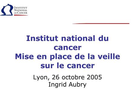 Institut national du cancer Mise en place de la veille sur le cancer Lyon, 26 octobre 2005 Ingrid Aubry.