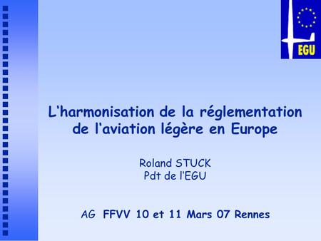 L‘harmonisation de la réglementation de l‘aviation légère en Europe Roland STUCK Pdt de l‘EGU AG FFVV 10 et 11 Mars 07 Rennes.