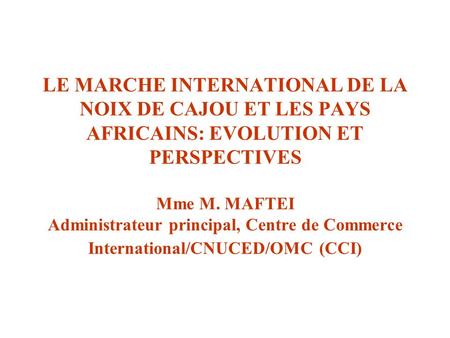 LE MARCHE INTERNATIONAL DE LA NOIX DE CAJOU ET LES PAYS AFRICAINS: EVOLUTION ET PERSPECTIVES Mme M. MAFTEI Administrateur principal, Centre de Commerce.