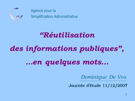 1 Agence pour la Simplification Administrative Dominique De Vos Journée détude 11/12/2007 Réutilisation des informations publiques, …en quelques mots…