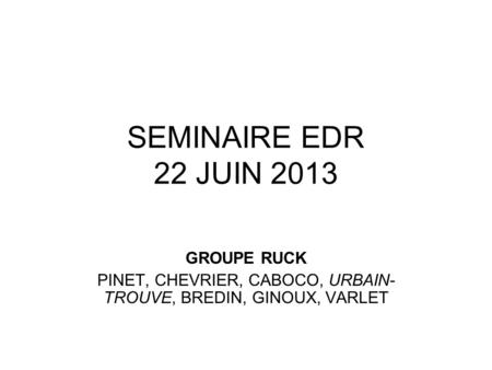 SEMINAIRE EDR 22 JUIN 2013 GROUPE RUCK PINET, CHEVRIER, CABOCO, URBAIN- TROUVE, BREDIN, GINOUX, VARLET.