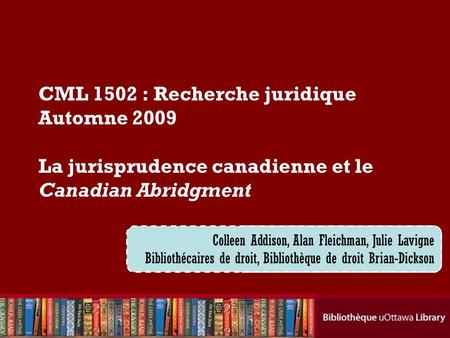Cecilia Tellis, Law Librarian Brian Dickson Law Library CML 1502 : Recherche juridique Automne 2009 La jurisprudence canadienne et le Canadian Abridgment.