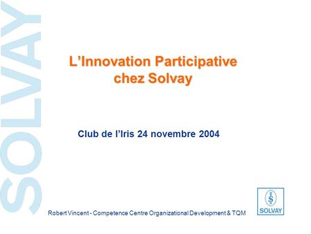 LInnovation Participative chez Solvay Club de lIris 24 novembre 2004 Robert Vincent - Competence Centre Organizational Development & TQM.