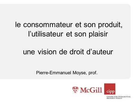 Le consommateur et son produit, lutilisateur et son plaisir une vision de droit dauteur Pierre-Emmanuel Moyse, prof.