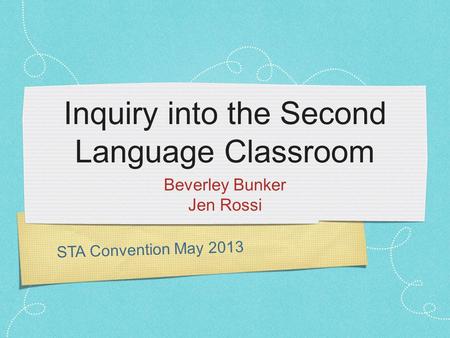 STA Convention May 2013 Inquiry into the Second Language Classroom Beverley Bunker Jen Rossi.