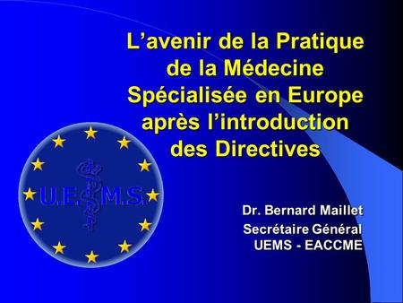 Lavenir de la Pratique de la Médecine Spécialisée en Europe après lintroduction des Directives Dr. Bernard Maillet Secrétaire Général UEMS - EACCME.