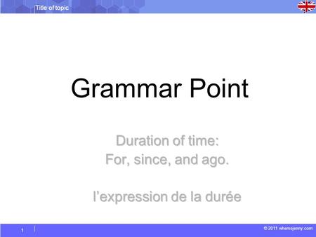 Title of topic © 2011 wheresjenny.com 1 Grammar Point Duration of time: For, since, and ago. lexpression de la durée.