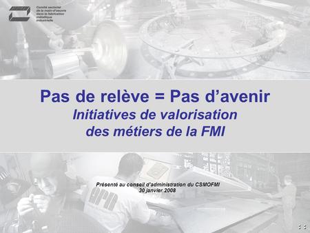 Pas de relève = Pas davenir Initiatives de valorisation des métiers de la FMI Présenté au conseil d'administration du CSMOFMI 30 janvier 2008.