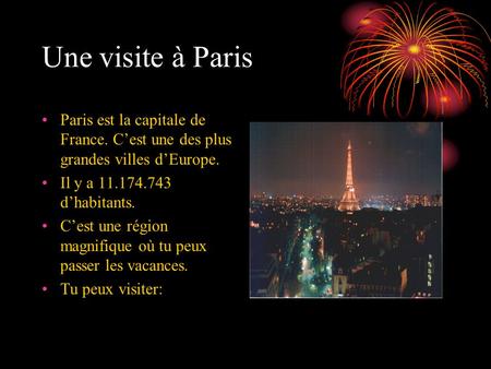 Une visite à Paris Paris est la capitale de France. C’est une des plus grandes villes d’Europe. Il y a 11.174.743 d’habitants. C’est une région magnifique.