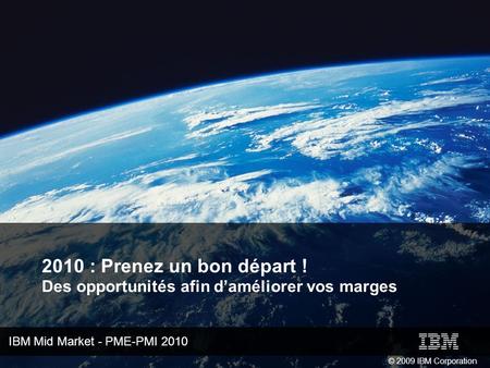IBM Mid Market - PME-PMI 2010 © 2009 IBM Corporation 2010 : Prenez un bon départ ! Des opportunités afin daméliorer vos marges.