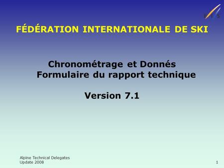 Alpine Technical Delegates Update 2008 1 FÉDÉRATION INTERNATIONALE DE SKI Chronométrage et Donnés Formulaire du rapport technique Version 7.1.
