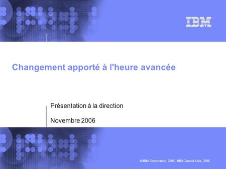 © IBM Corporation, 2006. IBM Canada Ltée, 2006. Changement apporté à l'heure avancée Présentation à la direction Novembre 2006.