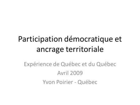 Participation démocratique et ancrage territoriale Expérience de Québec et du Québec Avril 2009 Yvon Poirier - Québec.