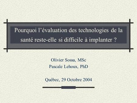 Pourquoi lévaluation des technologies de la santé reste-elle si difficile à implanter ? Olivier Sossa, MSc Pascale Lehoux, PhD Québec, 29 Octobre 2004.
