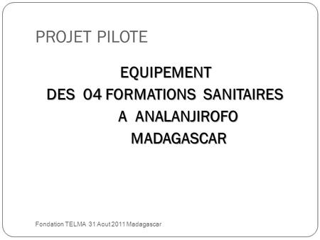 PROJET PILOTE Fondation TELMA 31 Aout 2011 Madagascar EQUIPEMENT DES 04 FORMATIONS SANITAIRES DES 04 FORMATIONS SANITAIRES A ANALANJIROFO A ANALANJIROFO.