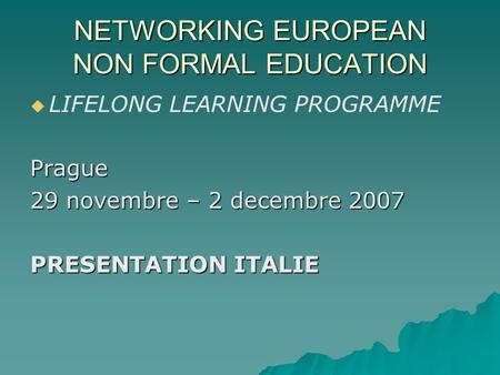 NETWORKING EUROPEAN NON FORMAL EDUCATION LIFELONG LEARNING PROGRAMMEPrague 29 novembre – 2 decembre 2007 PRESENTATION ITALIE.