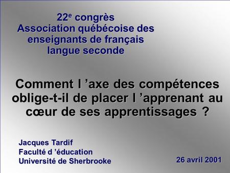 Jacques Tardif Faculté d éducation Université de Sherbrooke 26 avril 2001 Comment l axe des compétences oblige-t-il de placer l apprenant au cœur de ses.