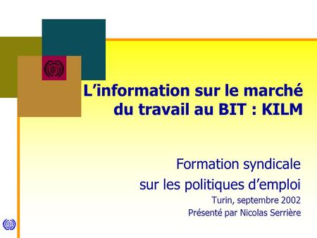 Linformation sur le marché du travail au BIT : KILM Formation syndicale sur les politiques demploi Turin, septembre 2002 Présenté par Nicolas Serrière.