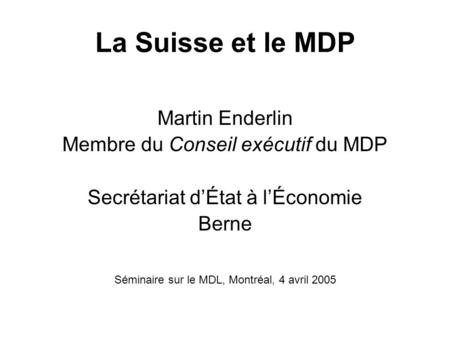 La Suisse et le MDP Martin Enderlin Membre du Conseil exécutif du MDP Secrétariat dÉtat à lÉconomie Berne Séminaire sur le MDL, Montréal, 4 avril 2005.