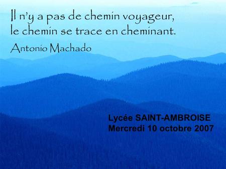 Il ny a pas de chemin voyageur, le chemin se trace en cheminant. Antonio Machado Lycée SAINT-AMBROISE Mercredi 10 octobre 2007.