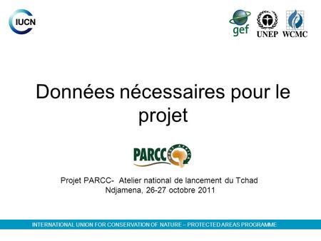 Données nécessaires pour le projet Projet PARCC- Atelier national de lancement du Tchad Ndjamena, 26-27 octobre 2011 INTERNATIONAL UNION FOR CONSERVATION.