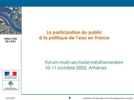 DIRECTION DE LEAU 03/01/2014 Ministère de lEcologie et du Développement Durable La participation du public à la politique de leau en France Forum multi-sectoriel.