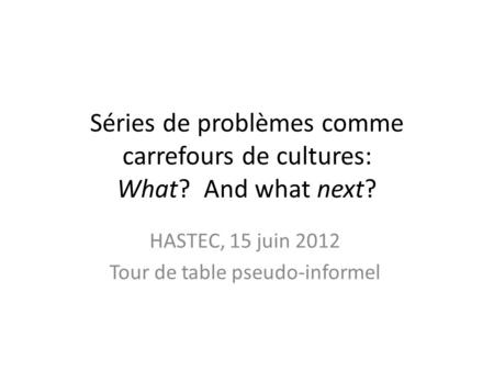 Séries de problèmes comme carrefours de cultures: What? And what next? HASTEC, 15 juin 2012 Tour de table pseudo-informel.