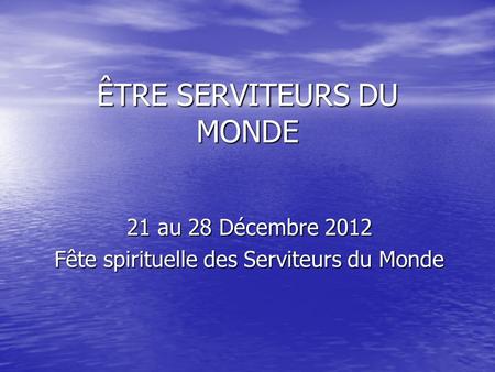 ÊTRE SERVITEURS DU MONDE 21 au 28 Décembre 2012 Fête spirituelle des Serviteurs du Monde.