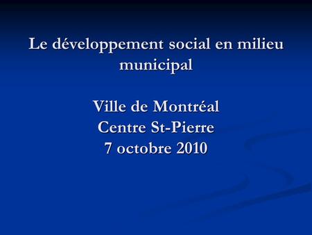Le développement social en milieu municipal Ville de Montréal Centre St-Pierre 7 octobre 2010.