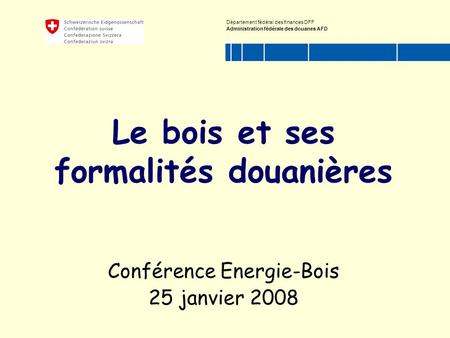 Département fédéral des finances DFF Administration fédérale des douanes AFD Le bois et ses formalités douanières Conférence Energie-Bois 25 janvier 2008.