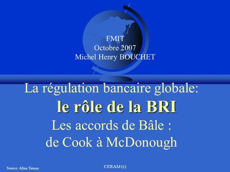 La régulation bancaire globale: le rôle de la BRI Les accords de Bâle : de Cook à McDonough FMIT Octobre 2007 Michel Henry BOUCHET CERAM (c) Source: