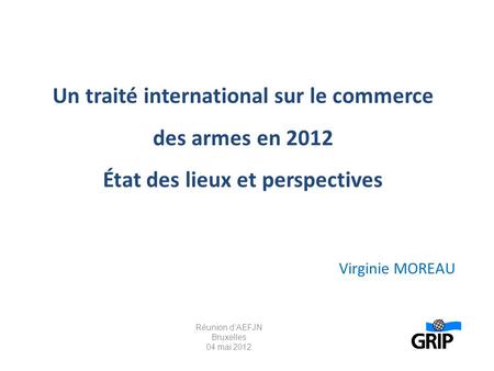 Un traité international sur le commerce des armes en 2012 État des lieux et perspectives Virginie MOREAU Réunion d’AEFJN Bruxelles 04 mai 2012.
