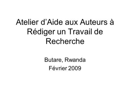 Atelier dAide aux Auteurs à Rédiger un Travail de Recherche Butare, Rwanda Février 2009.