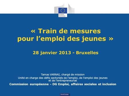 Social Europe « Train de mesures pour lemploi des jeunes » 28 janvier 2013 - Bruxelles Tamas VARNAI, chargé de mission Unité en charge des défis sectoriels.