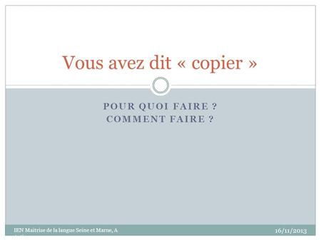 POUR QUOI FAIRE ? COMMENT FAIRE ? Vous avez dit « copier » 16/11/2013 IEN Maitrise de la langue Seine et Marne, A Artigas.