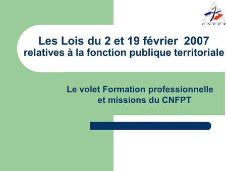 Les Lois du 2 et 19 février 2007 relatives à la fonction publique territoriale Le volet Formation professionnelle et missions du CNFPT.