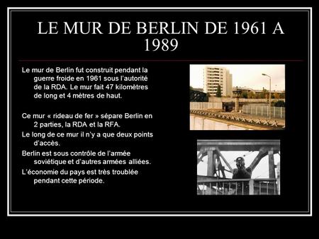 LE MUR DE BERLIN DE 1961 A 1989 Le mur de Berlin fut construit pendant la guerre froide en 1961 sous l’autorité de la RDA. Le mur fait 47 kilomètres de.