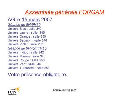 FORGAM ICN2 2007 Assemblée générale FORGAM AG le 15 mars 2007 Séance de 8H/9H30 Univers Bleu : salle 342 Univers Jaune : salle 345 Univers Orange : salle.