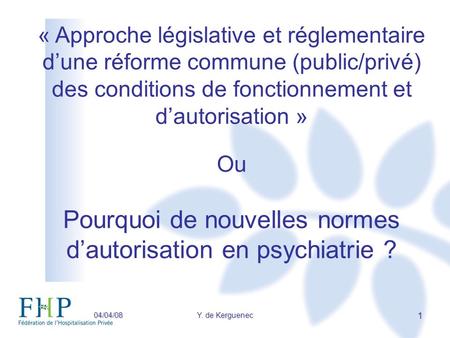 04/04/08Y. de Kerguenec 1 « Approche législative et réglementaire dune réforme commune (public/privé) des conditions de fonctionnement et dautorisation.