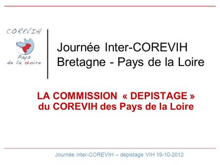 Journée Inter-COREVIH Bretagne - Pays de la Loire LA COMMISSION « DEPISTAGE » du COREVIH des Pays de la Loire Journée inter-COREVIH – dépistage VIH 19-10-2012.