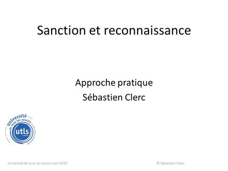 Sanction et reconnaissance Approche pratique Sébastien Clerc Université de tous les savoirs juin 2010 © Sébastien Clerc.
