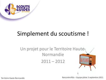 Simplement du scoutisme ! Un projet pour le Territoire Haute- Normandie 2011 – 2012 Rencontre RGs – Equipe pilote 3 septembre 2011 Territoire Haute-Normandie.