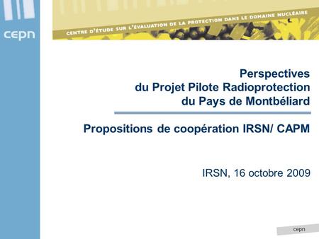 Cepn Perspectives du Projet Pilote Radioprotection du Pays de Montbéliard Propositions de coopération IRSN/ CAPM IRSN, 16 octobre 2009.