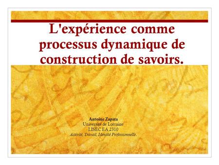 L'expérience comme processus dynamique de construction de savoirs. Antoine Zapata Université de Lorraine LISEC EA 2310 Activité, Travail, Identité Professionnelle.