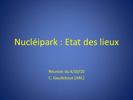Nucléipark : Etat des lieux Réunion du 4/10/10 C. Gaudebout (ARC)