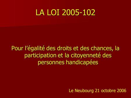 LA LOI 2005-102 Pour l’égalité des droits et des chances, la participation et la citoyenneté des personnes handicapées Le Neubourg 21 octobre 2006.