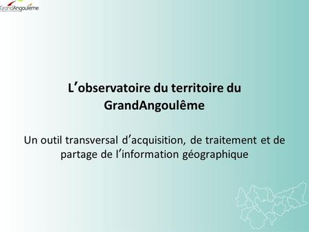 Lobservatoire du territoire du GrandAngoulême Un outil transversal dacquisition, de traitement et de partage de linformation géographique.
