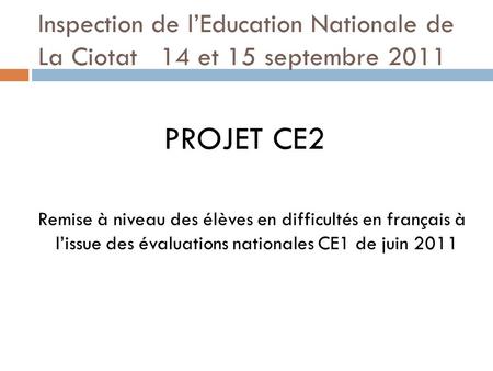Inspection de l’Education Nationale de La Ciotat 14 et 15 septembre 2011 PROJET CE2 Remise à niveau des élèves en difficultés en français à l’issue des.