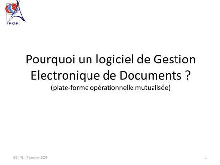EG - PS - 7 janvier 20091 Pourquoi un logiciel de Gestion Electronique de Documents ? (plate-forme opérationnelle mutualisée)