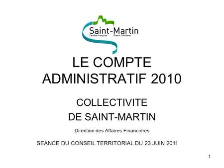 1 LE COMPTE ADMINISTRATIF 2010 COLLECTIVITE DE SAINT-MARTIN Direction des Affaires Financières SEANCE DU CONSEIL TERRITORIAL DU 23 JUIN 2011.